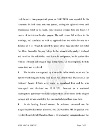 BAIL APPLN. 664/2021 Page 2 of 7
clash between two groups took place on 24.02.2020, was recorded. In his
statement, he had stated that one person, leading the agitated crowd and
brandishing pistol in his hand, came running towards him and fired 3-4
rounds of shots towards other people. The said person did not hear to his
warnings, and continued to walk to approach him and while he was at a
distance of 9 to 10 feet, he aimed the pistol at his head and shot the pistol
fire. Head Constable Deepak Dahiya further stated that he dodged his head
and saved his life and tried to calm down the said person, but he pushed him
with his left hand and he again fired at the public. On his complaint, the FIR
in question was registered.
3. The incident was captured by a Journalist in his mobile phone and the
person brandishing and firing from pistol was identified as Shahrukh i.e. the
petitioner herein. Efforts were made to apprehend him and he was
intercepted and detained on 03.03.2020. Pursuant to a sustained
interrogation, petitioner voluntarily disclosed his involvement in the alleged
incident and he was arrested in this case and is behind bars since then.
4. At the hearing, learned counsel for petitioner submitted that the
alleged incident had taken place on 24.02.2020 and the FIR in question was
registered on 26.02.2020 and so, there is 50 hours delay in registration of the
 