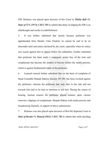 BAIL APPLN. 664/2021 Page 3 of 7
FIR. Reliance was placed upon decision of this Court in Thulia Kali Vs.
State of T.N. (1972) 3 SCC 393 to submit that delay in lodging the FIR is an
afterthought and results in embellishment.
5. It was further submitted that merely because petitioner was
apprehended from Shamli, Uttar Pradesh, he cannot be said to be an
absconder until and unless declared by the court, especially when no notice
was issued against him to appear before the authorities. Further submitted
that petitioner has been made a scapegoat/ poster boy of the riots and
complainant has become the symbol of bravery before the media persons,
which is against fundamental rights of the petitioner.
6. Learned counsel further submitted that on the basis of complaint of
Head Constable Deepak Dahiya, Section 307 IPC has been invoked against
the petitioner, whereas the petitioner had only shot in the side and not
towards him and so he had no intention to kill him. During the course of
hearing, learned counsel for petitioner placed reliance upon various
interview clippings of complainant- Deepak Dahiya with media persons and
broadcasting channels, in support of above submissions.
7. Reliance was also placed upon decision of Hon’ble Supreme Court in
State of Kerala Vs. Raneef (2011) 1 SCC 784 to submit that while deciding
 