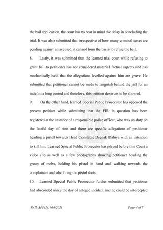 BAIL APPLN. 664/2021 Page 4 of 7
the bail application, the court has to bear in mind the delay in concluding the
trial. It was also submitted that irrespective of how many criminal cases are
pending against an accused, it cannot form the basis to refuse the bail.
8. Lastly, it was submitted that the learned trial court while refusing to
grant bail to petitioner has not considered material factual aspects and has
mechanically held that the allegations levelled against him are grave. He
submitted that petitioner cannot be made to languish behind the jail for an
indefinite long period and therefore, this petition deserves to be allowed.
9. On the other hand, learned Special Public Prosecutor has opposed the
present petition while submitting that the FIR in question has been
registered at the instance of a responsible police officer, who was on duty on
the fateful day of riots and there are specific allegations of petitioner
heading a pistol towards Head Constable Deepak Dahiya with an intention
to kill him. Learned Special Public Prosecutor has played before this Court a
video clip as well as a few photographs showing petitioner heading the
group of mobs, holding his pistol in hand and walking towards the
complainant and also firing the pistol shots.
10. Learned Special Public Prosecutor further submitted that petitioner
had absconded since the day of alleged incident and he could be intercepted
 