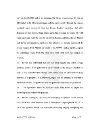 BAIL APPLN. 664/2021 Page 5 of 7
only on 03.03.2020 and at his instance, the illegal weapon used by him on
24.02.2020 with 02 live cartridges and the shirt worn by him at the time of
incident, were recovered from his house. Further submitted that after
dispersal of the rioters, three empty cartridges bearing the mark KF 7.65
were recovered from the spot by SI Naresh Kumar, Jaffrabad Police Station
and during interrogation, petitioner has admitted of having purchased the
illegal weapon from Merrut for a sum of Rs.35,000/- and as per FSL report,
the cartridges seized from the spot have been fired from the weapon of
offence.
11. It was also submitted that the call detail record and video footage
analysis clearly show petitioner’s involvement in the alleged incident of
riots. It was submitted that charge sheet in this case has already been filed
and trial is in progress. It is, therefore, urged that no leniency is required to
be shown towards the petitioner and this petition deserves to be dismissed.
12. The arguments heard by both the sides were heard at length and
material placed on record is perused.
13. Before coming to the facts and rendering an opinion in the present
case, this Court takes a serious view to the contents of paragraphs No. 14 to
16 of this petition, which are not worth disclosing. Highly derogatory and
 