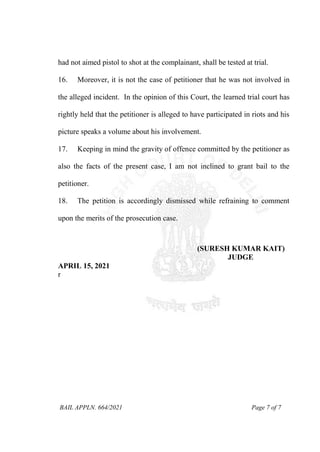 BAIL APPLN. 664/2021 Page 7 of 7
had not aimed pistol to shot at the complainant, shall be tested at trial.
16. Moreover, it is not the case of petitioner that he was not involved in
the alleged incident. In the opinion of this Court, the learned trial court has
rightly held that the petitioner is alleged to have participated in riots and his
picture speaks a volume about his involvement.
17. Keeping in mind the gravity of offence committed by the petitioner as
also the facts of the present case, I am not inclined to grant bail to the
petitioner.
18. The petition is accordingly dismissed while refraining to comment
upon the merits of the prosecution case.
(SURESH KUMAR KAIT)
JUDGE
APRIL 15, 2021
r
 