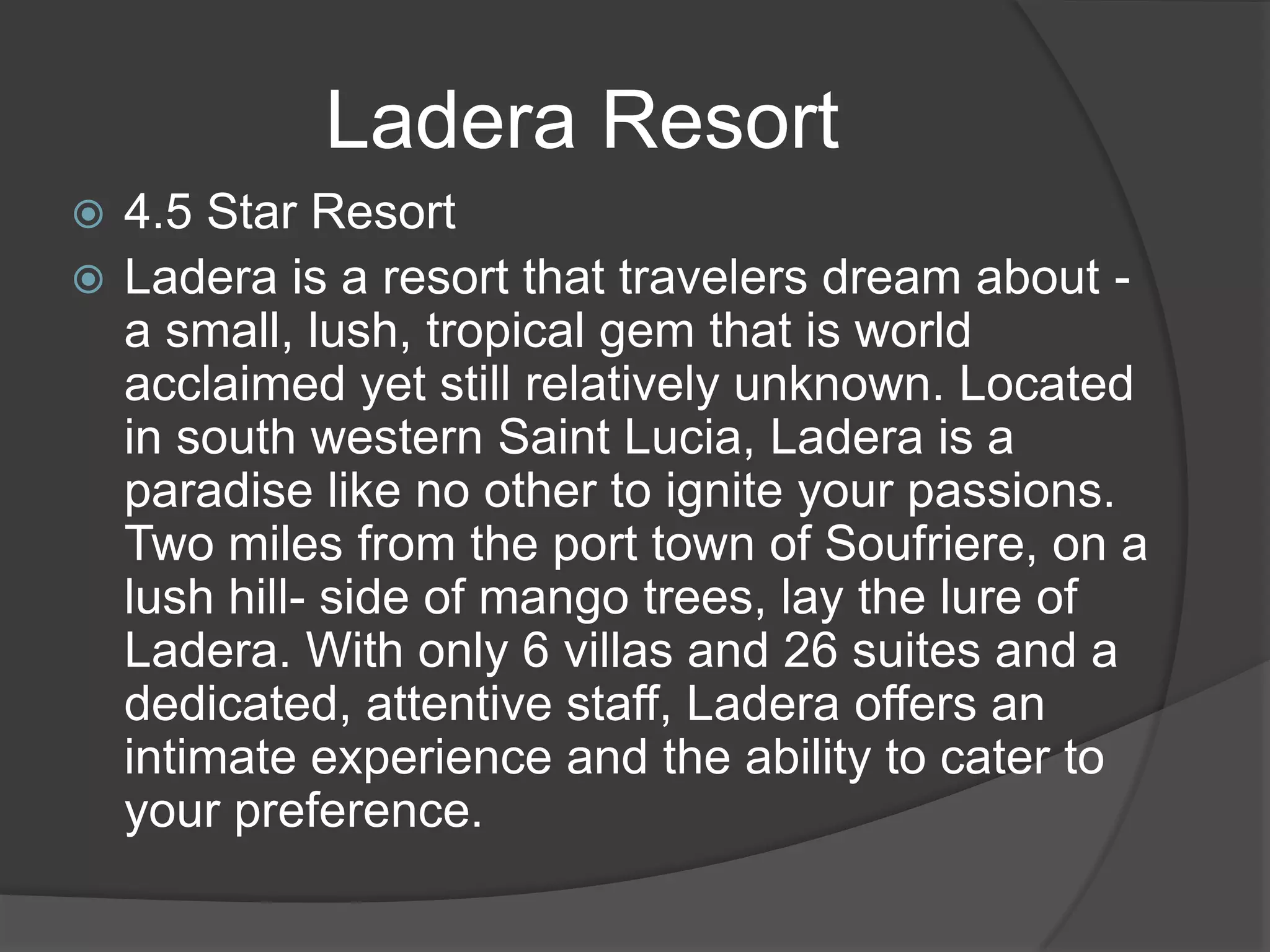 Ladera Resort
4.5 Star Resort
 Ladera is a resort that travelers dream about a small, lush, tropical gem that is world
acclaimed yet still relatively unknown. Located
in south western Saint Lucia, Ladera is a
paradise like no other to ignite your passions.
Two miles from the port town of Soufriere, on a
lush hill- side of mango trees, lay the lure of
Ladera. With only 6 villas and 26 suites and a
dedicated, attentive staff, Ladera offers an
intimate experience and the ability to cater to
your preference.


 