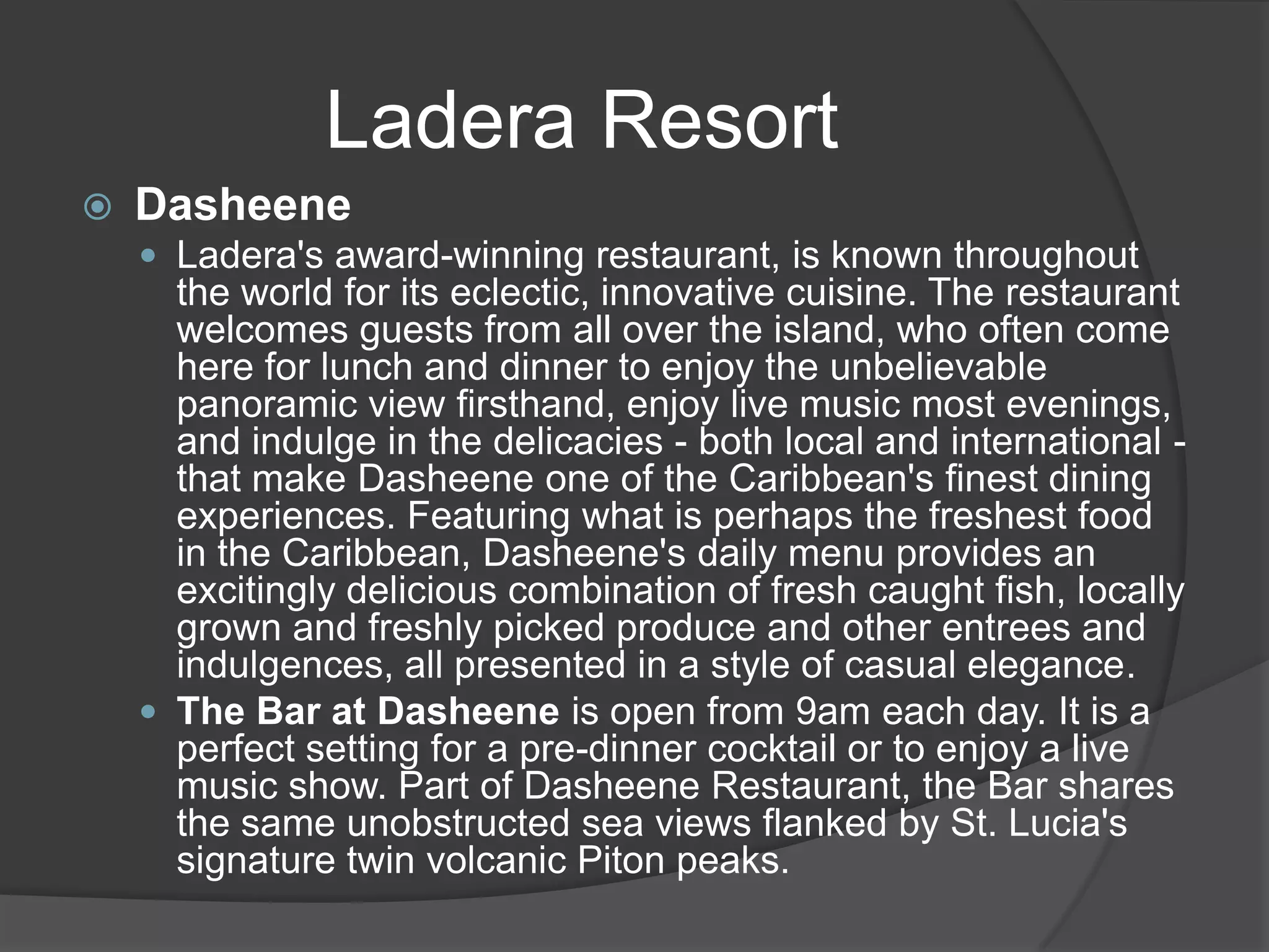Ladera Resort


Dasheene
 Ladera's award-winning restaurant, is known throughout

the world for its eclectic, innovative cuisine. The restaurant
welcomes guests from all over the island, who often come
here for lunch and dinner to enjoy the unbelievable
panoramic view firsthand, enjoy live music most evenings,
and indulge in the delicacies - both local and international that make Dasheene one of the Caribbean's finest dining
experiences. Featuring what is perhaps the freshest food
in the Caribbean, Dasheene's daily menu provides an
excitingly delicious combination of fresh caught fish, locally
grown and freshly picked produce and other entrees and
indulgences, all presented in a style of casual elegance.
 The Bar at Dasheene is open from 9am each day. It is a
perfect setting for a pre-dinner cocktail or to enjoy a live
music show. Part of Dasheene Restaurant, the Bar shares
the same unobstructed sea views flanked by St. Lucia's
signature twin volcanic Piton peaks.

 
