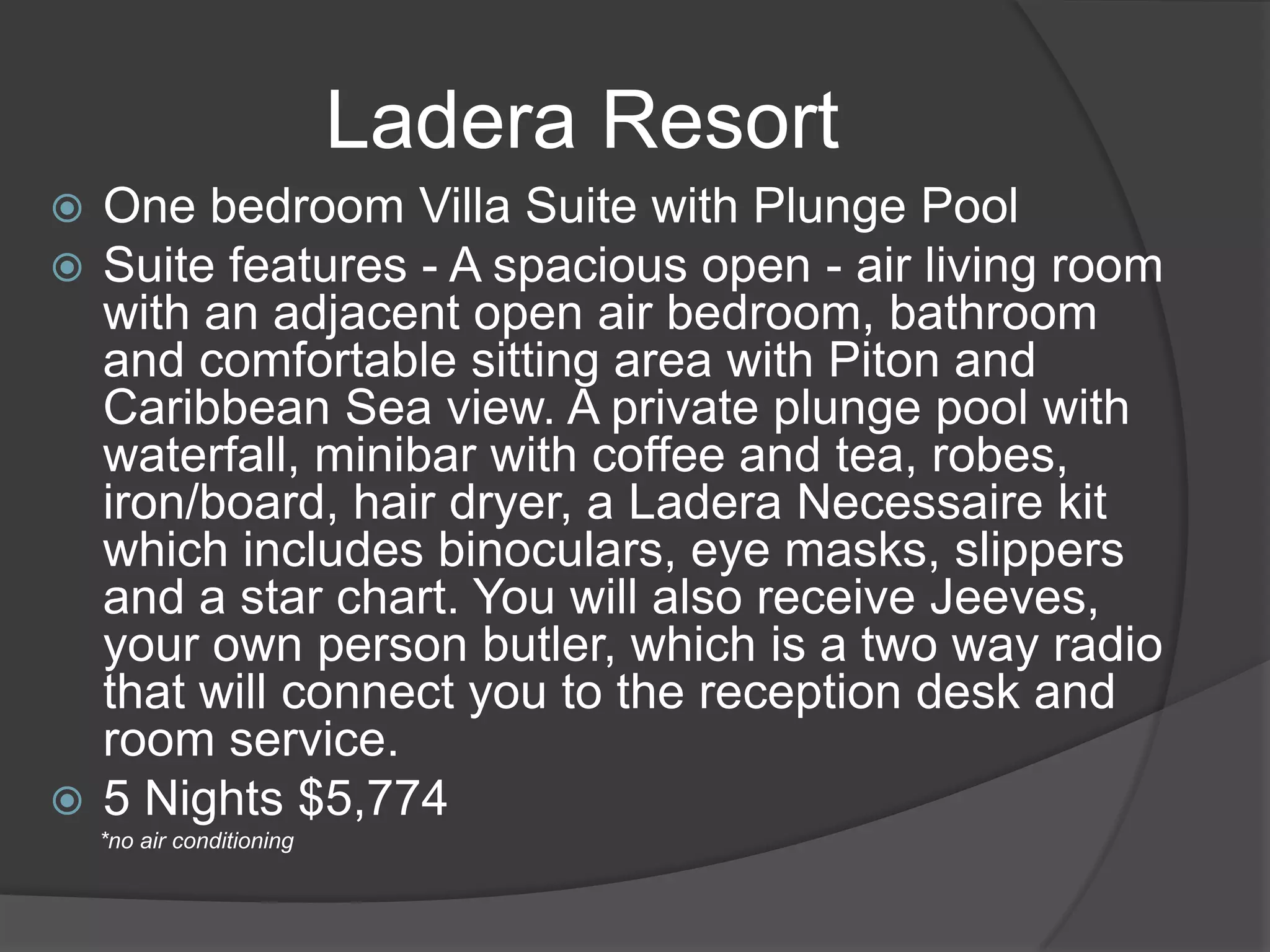 Ladera Resort
One bedroom Villa Suite with Plunge Pool
Suite features - A spacious open - air living room
with an adjacent open air bedroom, bathroom
and comfortable sitting area with Piton and
Caribbean Sea view. A private plunge pool with
waterfall, minibar with coffee and tea, robes,
iron/board, hair dryer, a Ladera Necessaire kit
which includes binoculars, eye masks, slippers
and a star chart. You will also receive Jeeves,
your own person butler, which is a two way radio
that will connect you to the reception desk and
room service.
 5 Nights $5,774



*no air conditioning

 