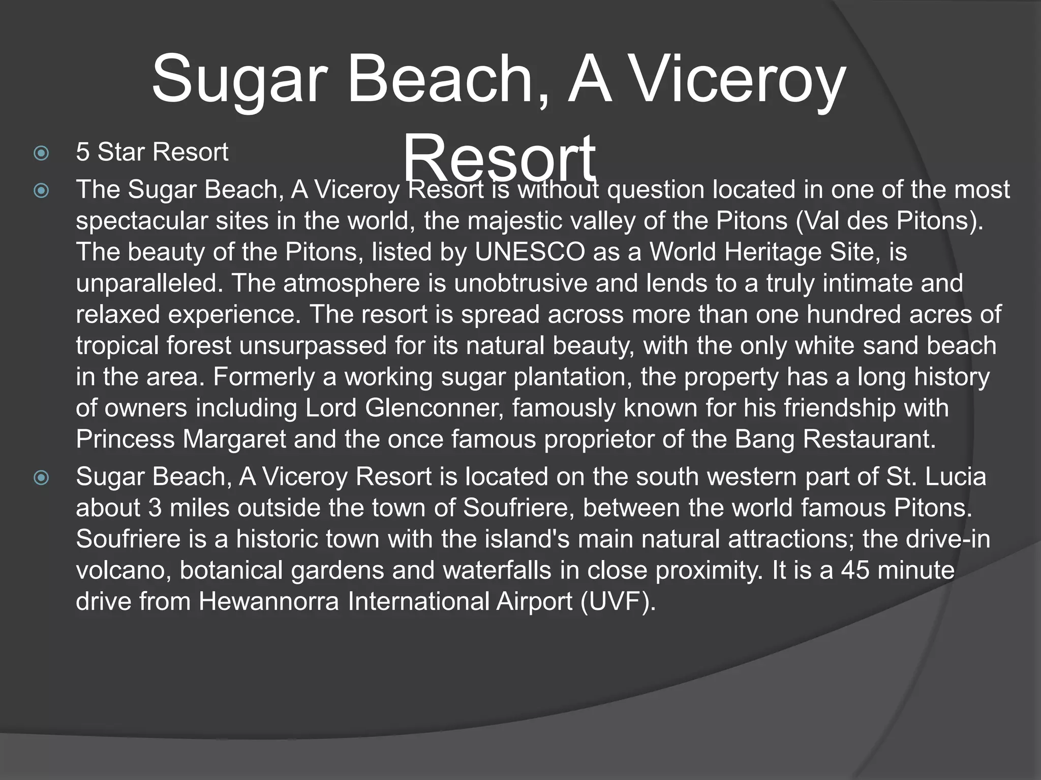 Sugar Beach, A Viceroy
Resort

5 Star Resort
 The Sugar Beach, A Viceroy Resort is without question located in one of the most
spectacular sites in the world, the majestic valley of the Pitons (Val des Pitons).
The beauty of the Pitons, listed by UNESCO as a World Heritage Site, is
unparalleled. The atmosphere is unobtrusive and lends to a truly intimate and
relaxed experience. The resort is spread across more than one hundred acres of
tropical forest unsurpassed for its natural beauty, with the only white sand beach
in the area. Formerly a working sugar plantation, the property has a long history
of owners including Lord Glenconner, famously known for his friendship with
Princess Margaret and the once famous proprietor of the Bang Restaurant.
 Sugar Beach, A Viceroy Resort is located on the south western part of St. Lucia
about 3 miles outside the town of Soufriere, between the world famous Pitons.
Soufriere is a historic town with the island's main natural attractions; the drive-in
volcano, botanical gardens and waterfalls in close proximity. It is a 45 minute
drive from Hewannorra International Airport (UVF).


 