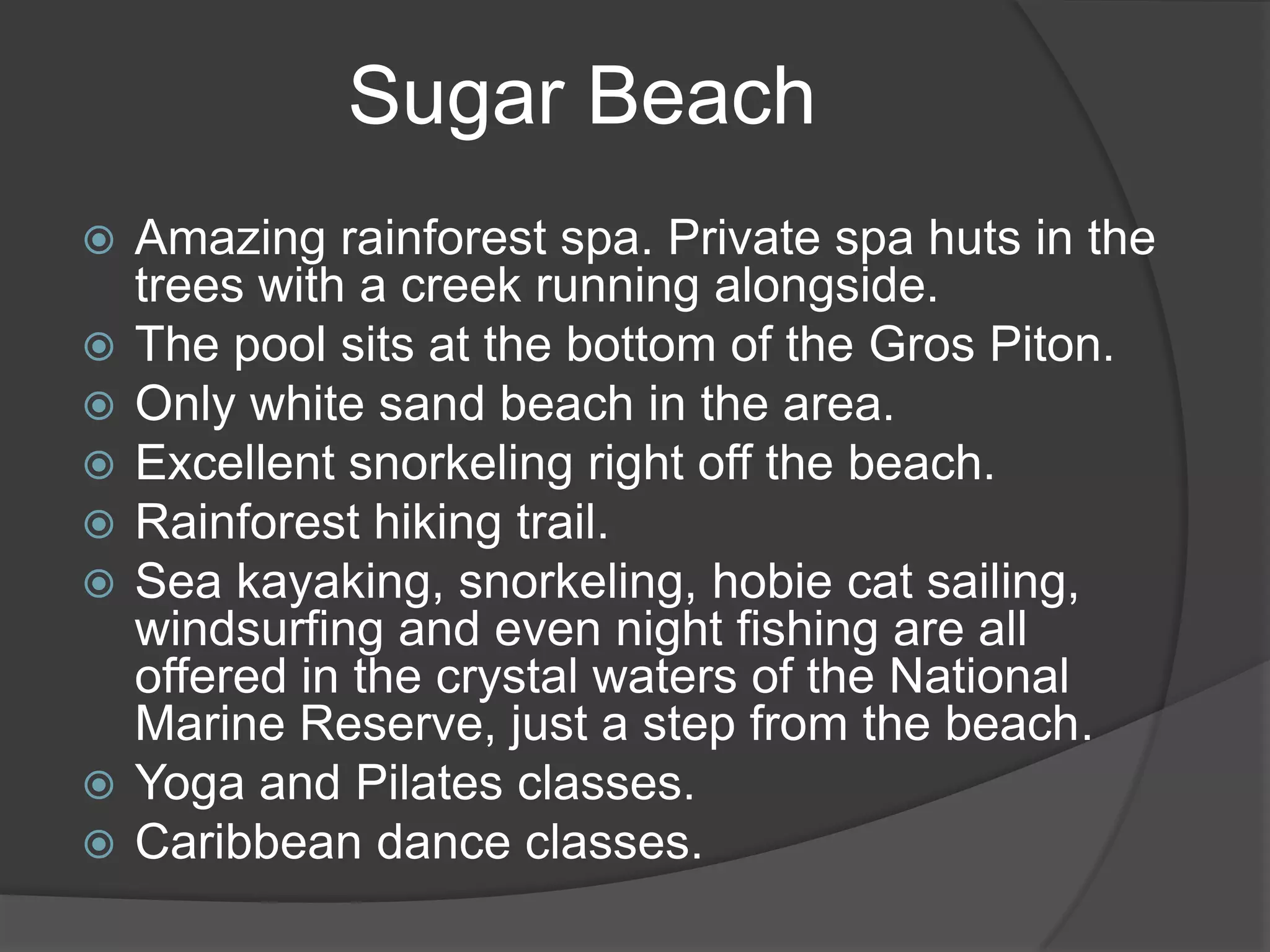 Sugar Beach











Amazing rainforest spa. Private spa huts in the
trees with a creek running alongside.
The pool sits at the bottom of the Gros Piton.
Only white sand beach in the area.
Excellent snorkeling right off the beach.
Rainforest hiking trail.
Sea kayaking, snorkeling, hobie cat sailing,
windsurfing and even night fishing are all
offered in the crystal waters of the National
Marine Reserve, just a step from the beach.
Yoga and Pilates classes.
Caribbean dance classes.

 
