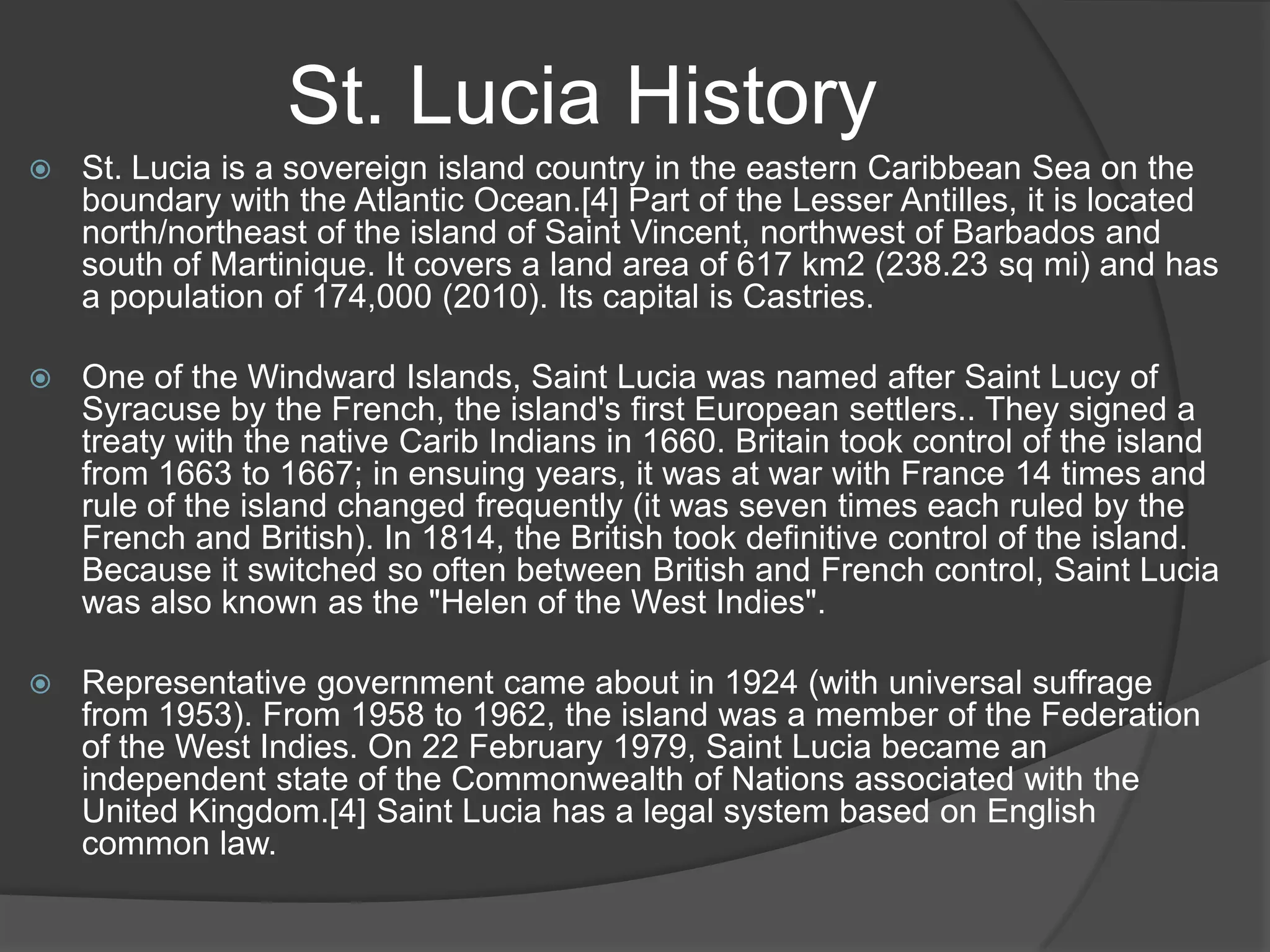 St. Lucia History


St. Lucia is a sovereign island country in the eastern Caribbean Sea on the
boundary with the Atlantic Ocean.[4] Part of the Lesser Antilles, it is located
north/northeast of the island of Saint Vincent, northwest of Barbados and
south of Martinique. It covers a land area of 617 km2 (238.23 sq mi) and has
a population of 174,000 (2010). Its capital is Castries.



One of the Windward Islands, Saint Lucia was named after Saint Lucy of
Syracuse by the French, the island's first European settlers.. They signed a
treaty with the native Carib Indians in 1660. Britain took control of the island
from 1663 to 1667; in ensuing years, it was at war with France 14 times and
rule of the island changed frequently (it was seven times each ruled by the
French and British). In 1814, the British took definitive control of the island.
Because it switched so often between British and French control, Saint Lucia
was also known as the "Helen of the West Indies".



Representative government came about in 1924 (with universal suffrage
from 1953). From 1958 to 1962, the island was a member of the Federation
of the West Indies. On 22 February 1979, Saint Lucia became an
independent state of the Commonwealth of Nations associated with the
United Kingdom.[4] Saint Lucia has a legal system based on English
common law.

 
