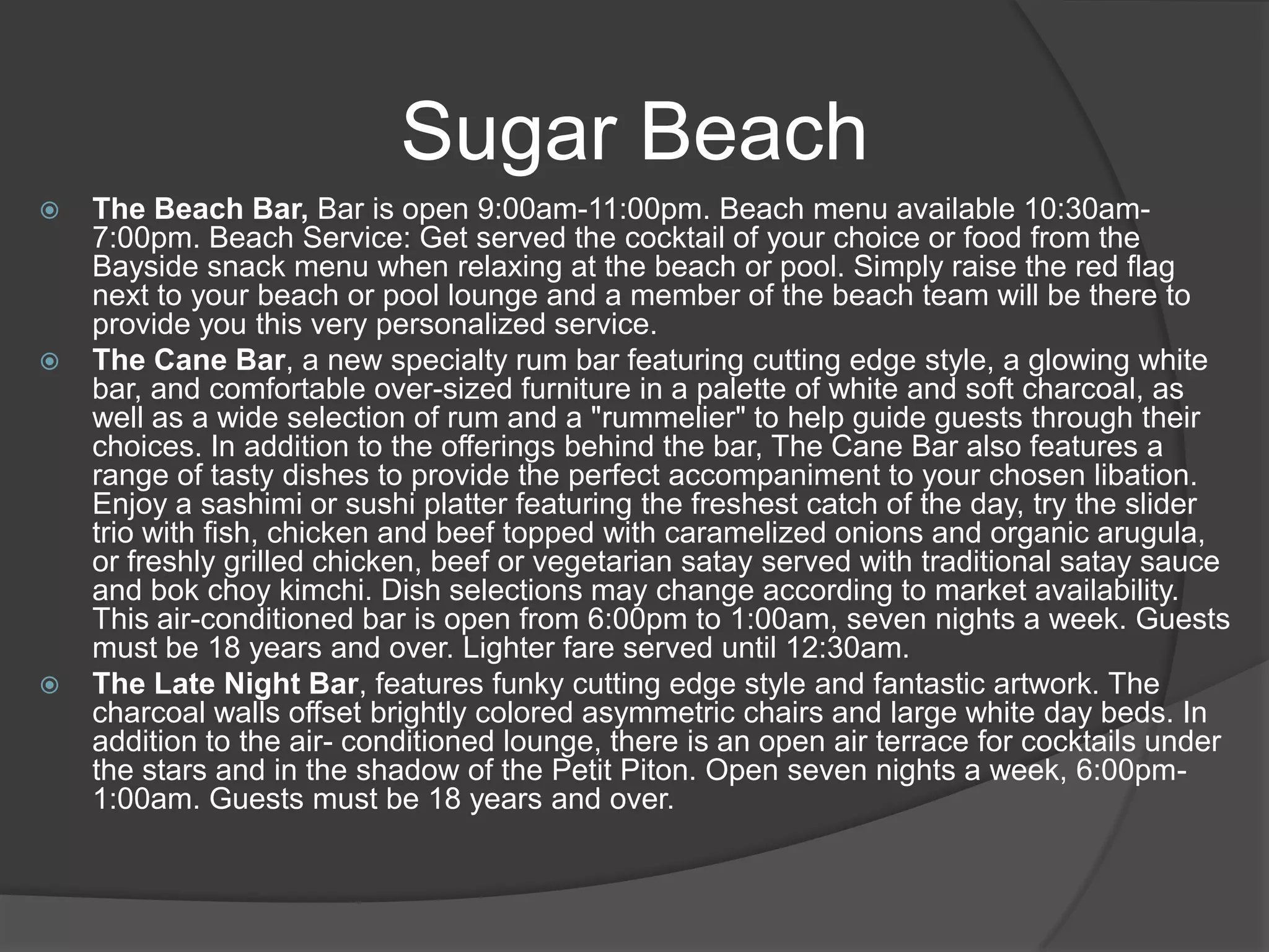 Sugar Beach






The Beach Bar, Bar is open 9:00am-11:00pm. Beach menu available 10:30am7:00pm. Beach Service: Get served the cocktail of your choice or food from the
Bayside snack menu when relaxing at the beach or pool. Simply raise the red flag
next to your beach or pool lounge and a member of the beach team will be there to
provide you this very personalized service.
The Cane Bar, a new specialty rum bar featuring cutting edge style, a glowing white
bar, and comfortable over-sized furniture in a palette of white and soft charcoal, as
well as a wide selection of rum and a "rummelier" to help guide guests through their
choices. In addition to the offerings behind the bar, The Cane Bar also features a
range of tasty dishes to provide the perfect accompaniment to your chosen libation.
Enjoy a sashimi or sushi platter featuring the freshest catch of the day, try the slider
trio with fish, chicken and beef topped with caramelized onions and organic arugula,
or freshly grilled chicken, beef or vegetarian satay served with traditional satay sauce
and bok choy kimchi. Dish selections may change according to market availability.
This air-conditioned bar is open from 6:00pm to 1:00am, seven nights a week. Guests
must be 18 years and over. Lighter fare served until 12:30am.
The Late Night Bar, features funky cutting edge style and fantastic artwork. The
charcoal walls offset brightly colored asymmetric chairs and large white day beds. In
addition to the air- conditioned lounge, there is an open air terrace for cocktails under
the stars and in the shadow of the Petit Piton. Open seven nights a week, 6:00pm1:00am. Guests must be 18 years and over.

 