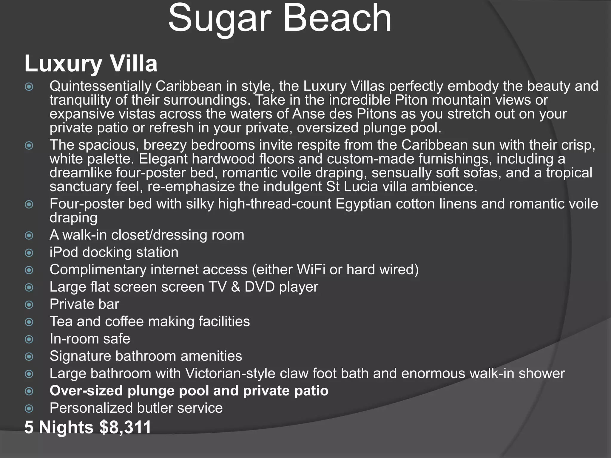Sugar Beach
Luxury Villa

















Quintessentially Caribbean in style, the Luxury Villas perfectly embody the beauty and
tranquility of their surroundings. Take in the incredible Piton mountain views or
expansive vistas across the waters of Anse des Pitons as you stretch out on your
private patio or refresh in your private, oversized plunge pool.
The spacious, breezy bedrooms invite respite from the Caribbean sun with their crisp,
white palette. Elegant hardwood floors and custom-made furnishings, including a
dreamlike four-poster bed, romantic voile draping, sensually soft sofas, and a tropical
sanctuary feel, re-emphasize the indulgent St Lucia villa ambience.
Four-poster bed with silky high-thread-count Egyptian cotton linens and romantic voile
draping
A walk-in closet/dressing room
iPod docking station
Complimentary internet access (either WiFi or hard wired)
Large flat screen screen TV & DVD player
Private bar
Tea and coffee making facilities
In-room safe
Signature bathroom amenities
Large bathroom with Victorian-style claw foot bath and enormous walk-in shower
Over-sized plunge pool and private patio
Personalized butler service

5 Nights $8,311

 