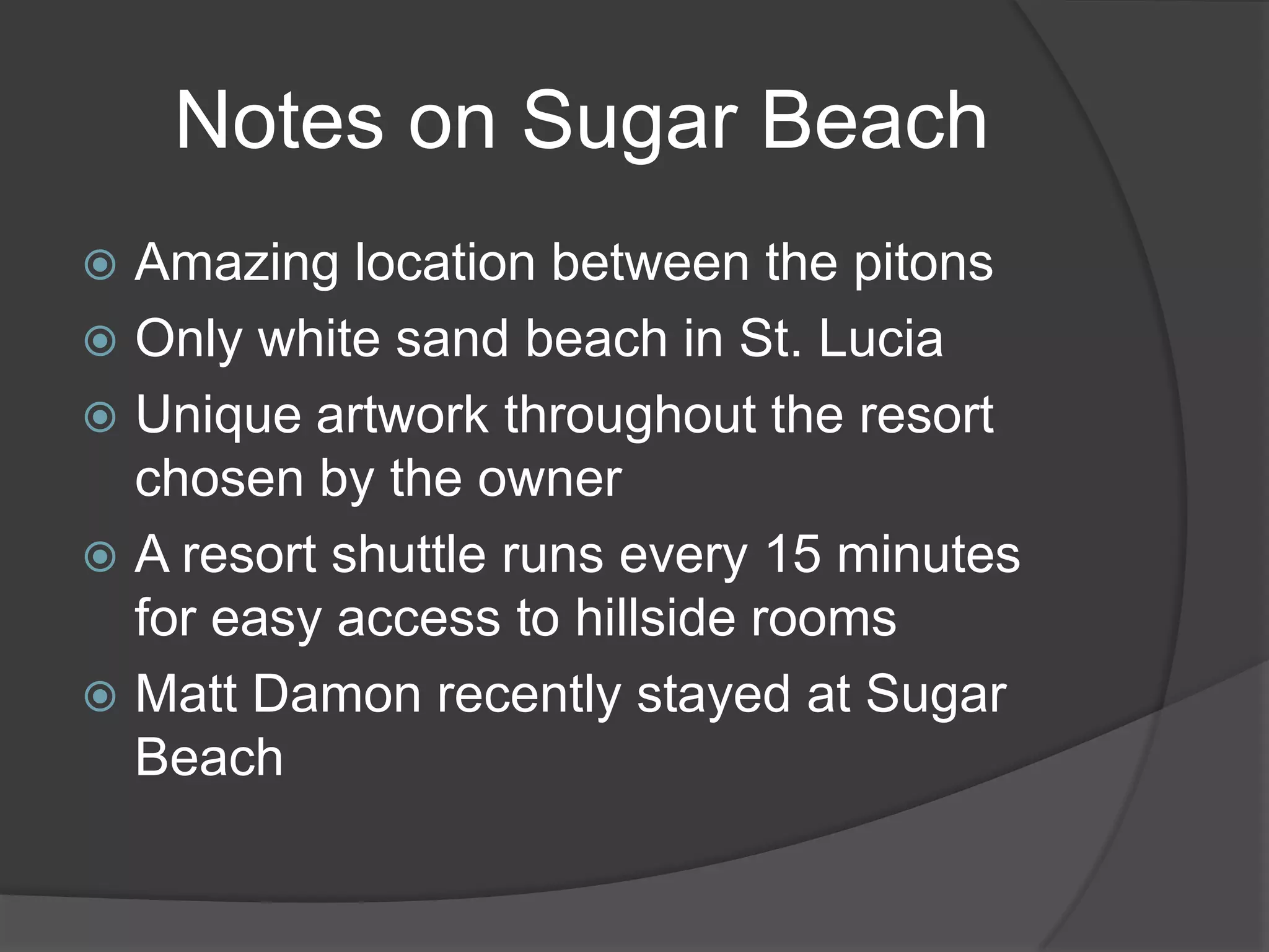 Notes on Sugar Beach
Amazing location between the pitons
 Only white sand beach in St. Lucia
 Unique artwork throughout the resort
chosen by the owner
 A resort shuttle runs every 15 minutes
for easy access to hillside rooms
 Matt Damon recently stayed at Sugar
Beach


 