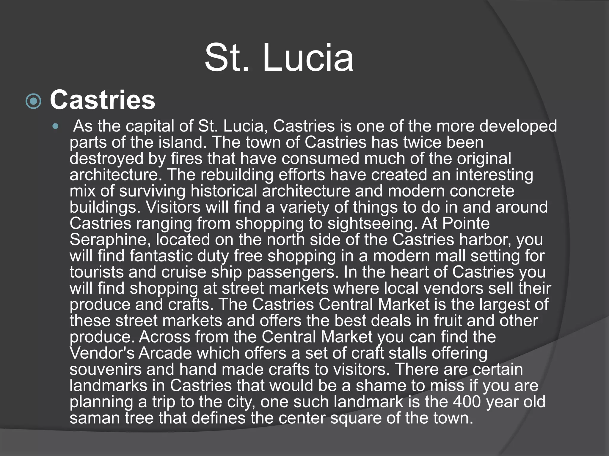 St. Lucia
 Castries
 As the capital of St. Lucia, Castries is one of the more developed

parts of the island. The town of Castries has twice been
destroyed by fires that have consumed much of the original
architecture. The rebuilding efforts have created an interesting
mix of surviving historical architecture and modern concrete
buildings. Visitors will find a variety of things to do in and around
Castries ranging from shopping to sightseeing. At Pointe
Seraphine, located on the north side of the Castries harbor, you
will find fantastic duty free shopping in a modern mall setting for
tourists and cruise ship passengers. In the heart of Castries you
will find shopping at street markets where local vendors sell their
produce and crafts. The Castries Central Market is the largest of
these street markets and offers the best deals in fruit and other
produce. Across from the Central Market you can find the
Vendor's Arcade which offers a set of craft stalls offering
souvenirs and hand made crafts to visitors. There are certain
landmarks in Castries that would be a shame to miss if you are
planning a trip to the city, one such landmark is the 400 year old
saman tree that defines the center square of the town.

 