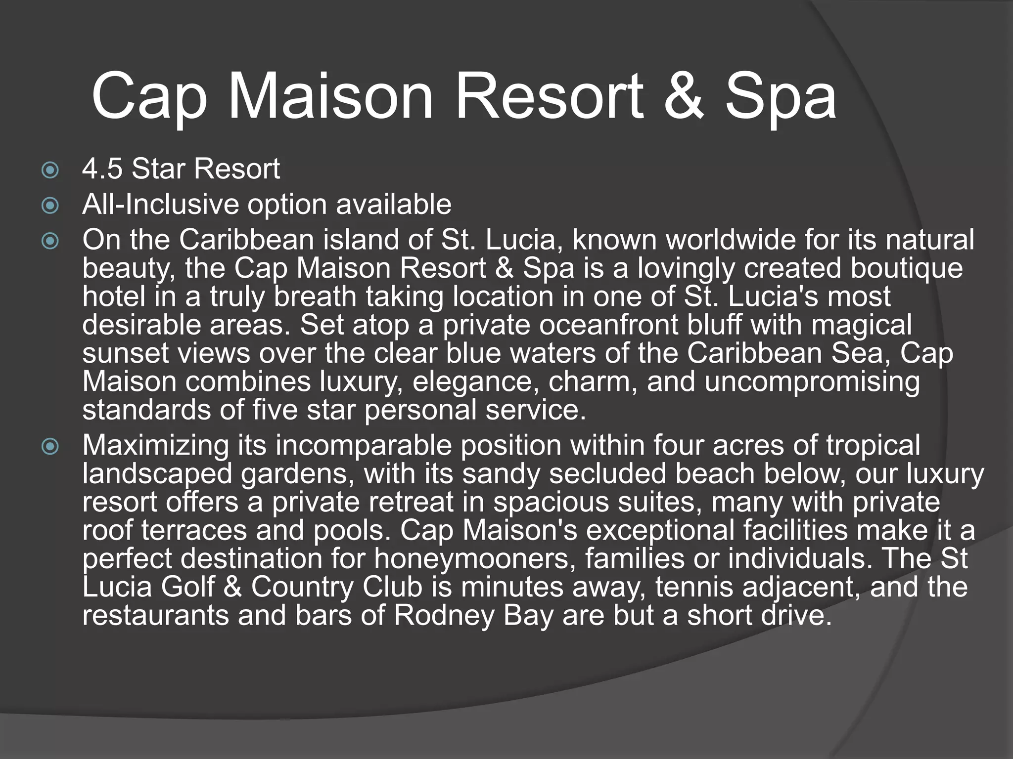 Cap Maison Resort & Spa
4.5 Star Resort
All-Inclusive option available
On the Caribbean island of St. Lucia, known worldwide for its natural
beauty, the Cap Maison Resort & Spa is a lovingly created boutique
hotel in a truly breath taking location in one of St. Lucia's most
desirable areas. Set atop a private oceanfront bluff with magical
sunset views over the clear blue waters of the Caribbean Sea, Cap
Maison combines luxury, elegance, charm, and uncompromising
standards of five star personal service.
 Maximizing its incomparable position within four acres of tropical
landscaped gardens, with its sandy secluded beach below, our luxury
resort offers a private retreat in spacious suites, many with private
roof terraces and pools. Cap Maison's exceptional facilities make it a
perfect destination for honeymooners, families or individuals. The St
Lucia Golf & Country Club is minutes away, tennis adjacent, and the
restaurants and bars of Rodney Bay are but a short drive.




 