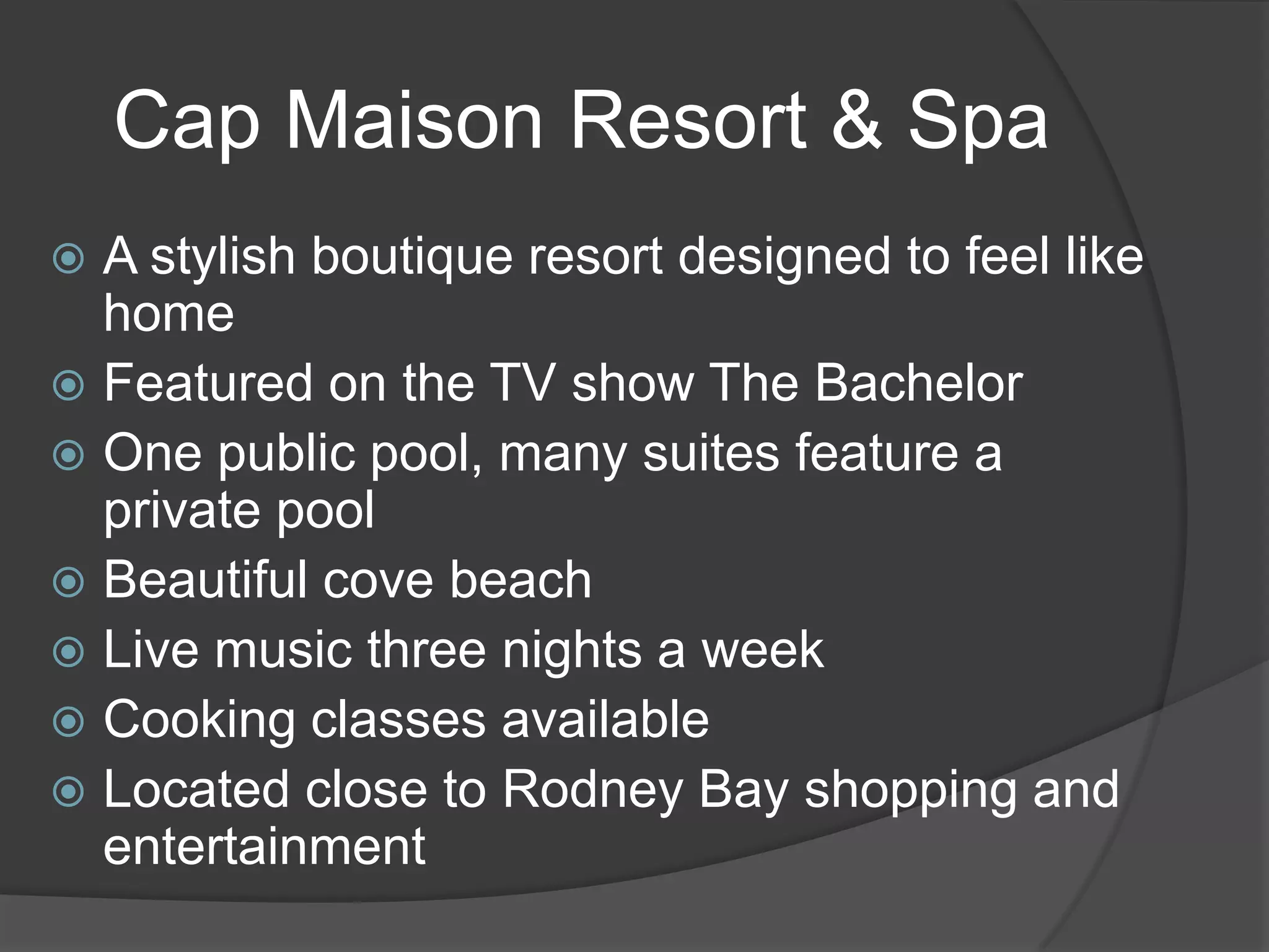 Cap Maison Resort & Spa
A stylish boutique resort designed to feel like
home
 Featured on the TV show The Bachelor
 One public pool, many suites feature a
private pool
 Beautiful cove beach
 Live music three nights a week
 Cooking classes available
 Located close to Rodney Bay shopping and
entertainment


 