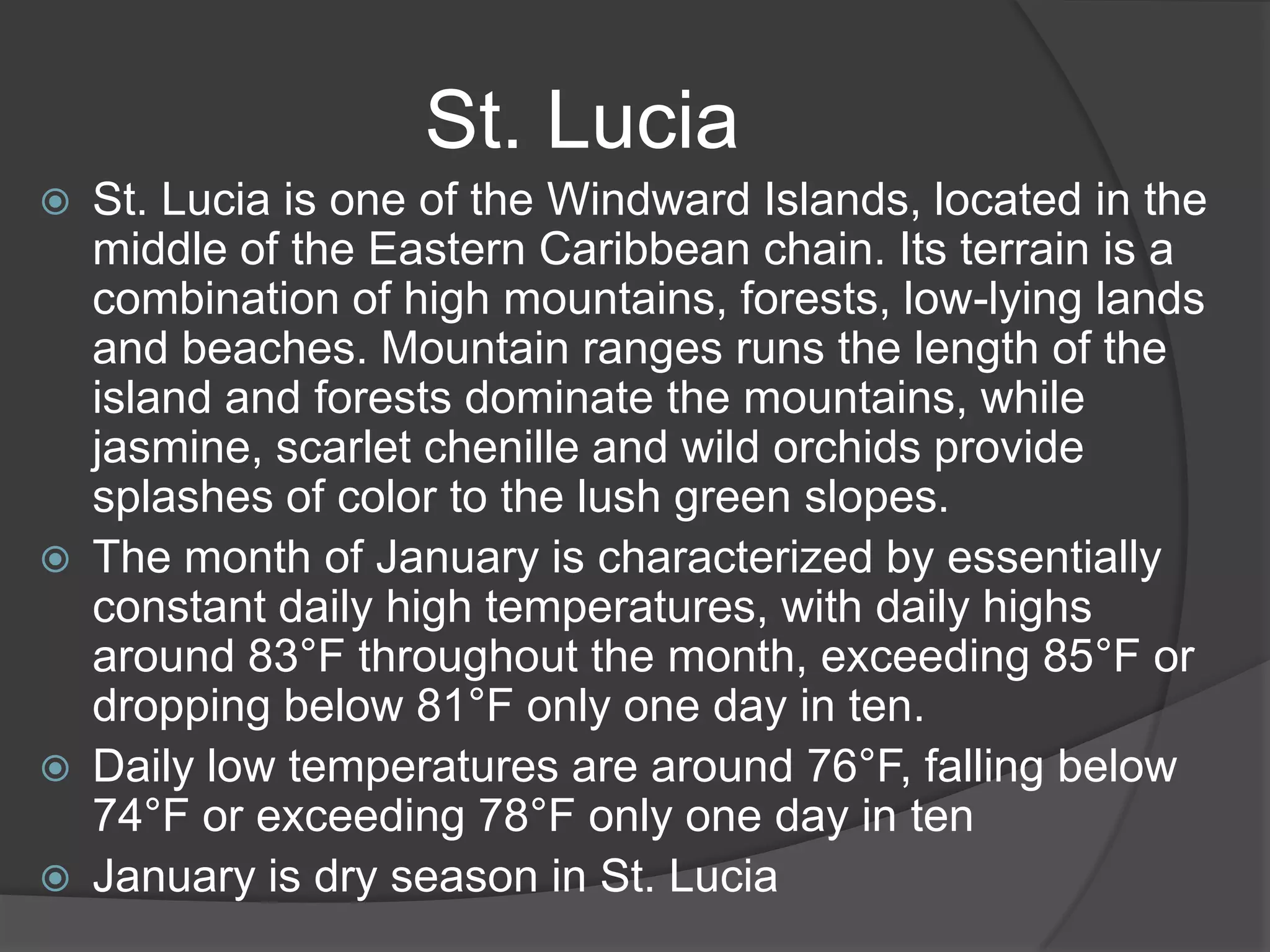St. Lucia







St. Lucia is one of the Windward Islands, located in the
middle of the Eastern Caribbean chain. Its terrain is a
combination of high mountains, forests, low-lying lands
and beaches. Mountain ranges runs the length of the
island and forests dominate the mountains, while
jasmine, scarlet chenille and wild orchids provide
splashes of color to the lush green slopes.
The month of January is characterized by essentially
constant daily high temperatures, with daily highs
around 83°F throughout the month, exceeding 85°F or
dropping below 81°F only one day in ten.
Daily low temperatures are around 76°F, falling below
74°F or exceeding 78°F only one day in ten
January is dry season in St. Lucia

 