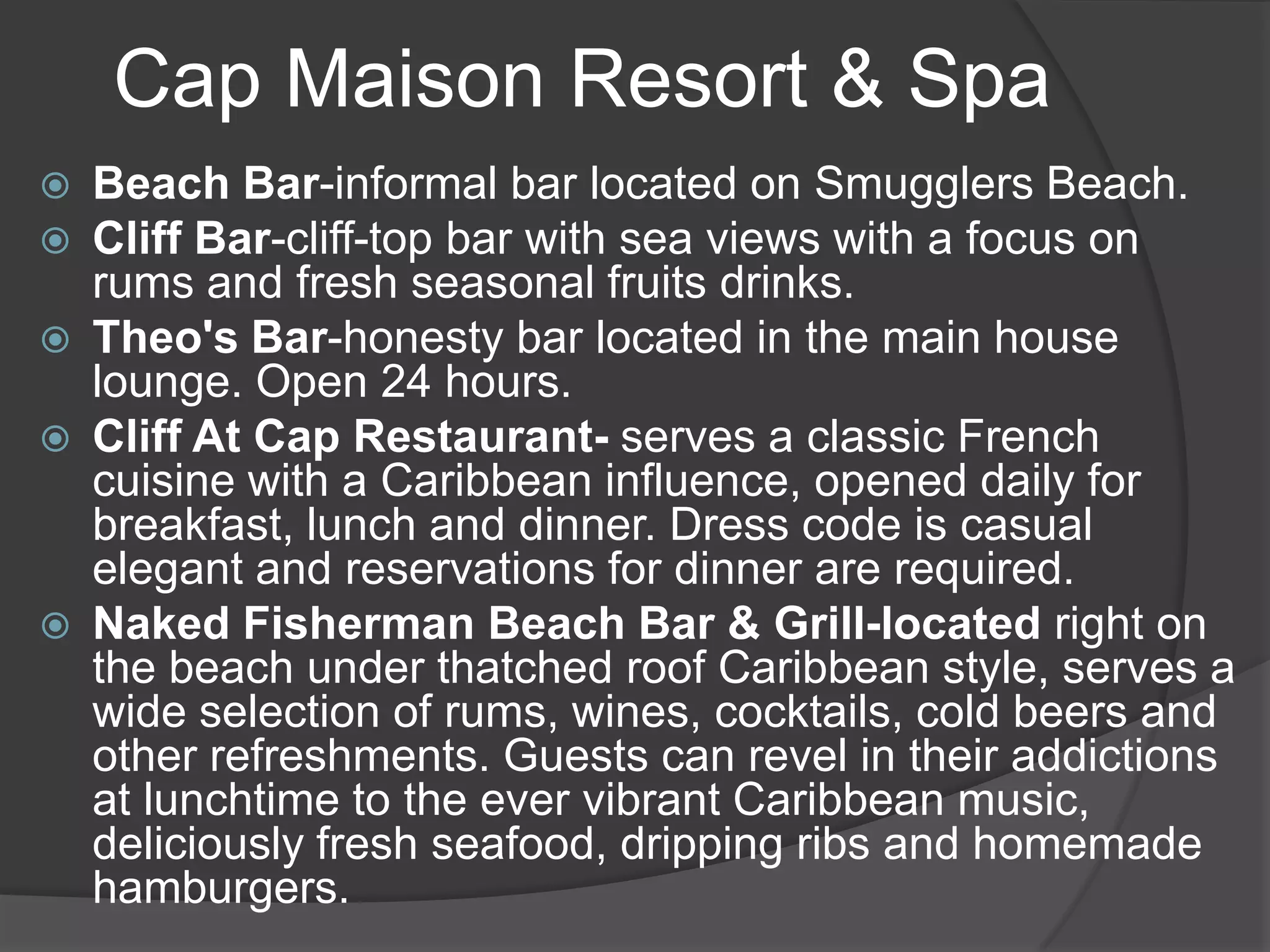 Cap Maison Resort & Spa








Beach Bar-informal bar located on Smugglers Beach.
Cliff Bar-cliff-top bar with sea views with a focus on
rums and fresh seasonal fruits drinks.
Theo's Bar-honesty bar located in the main house
lounge. Open 24 hours.
Cliff At Cap Restaurant- serves a classic French
cuisine with a Caribbean influence, opened daily for
breakfast, lunch and dinner. Dress code is casual
elegant and reservations for dinner are required.
Naked Fisherman Beach Bar & Grill-located right on
the beach under thatched roof Caribbean style, serves a
wide selection of rums, wines, cocktails, cold beers and
other refreshments. Guests can revel in their addictions
at lunchtime to the ever vibrant Caribbean music,
deliciously fresh seafood, dripping ribs and homemade
hamburgers.

 