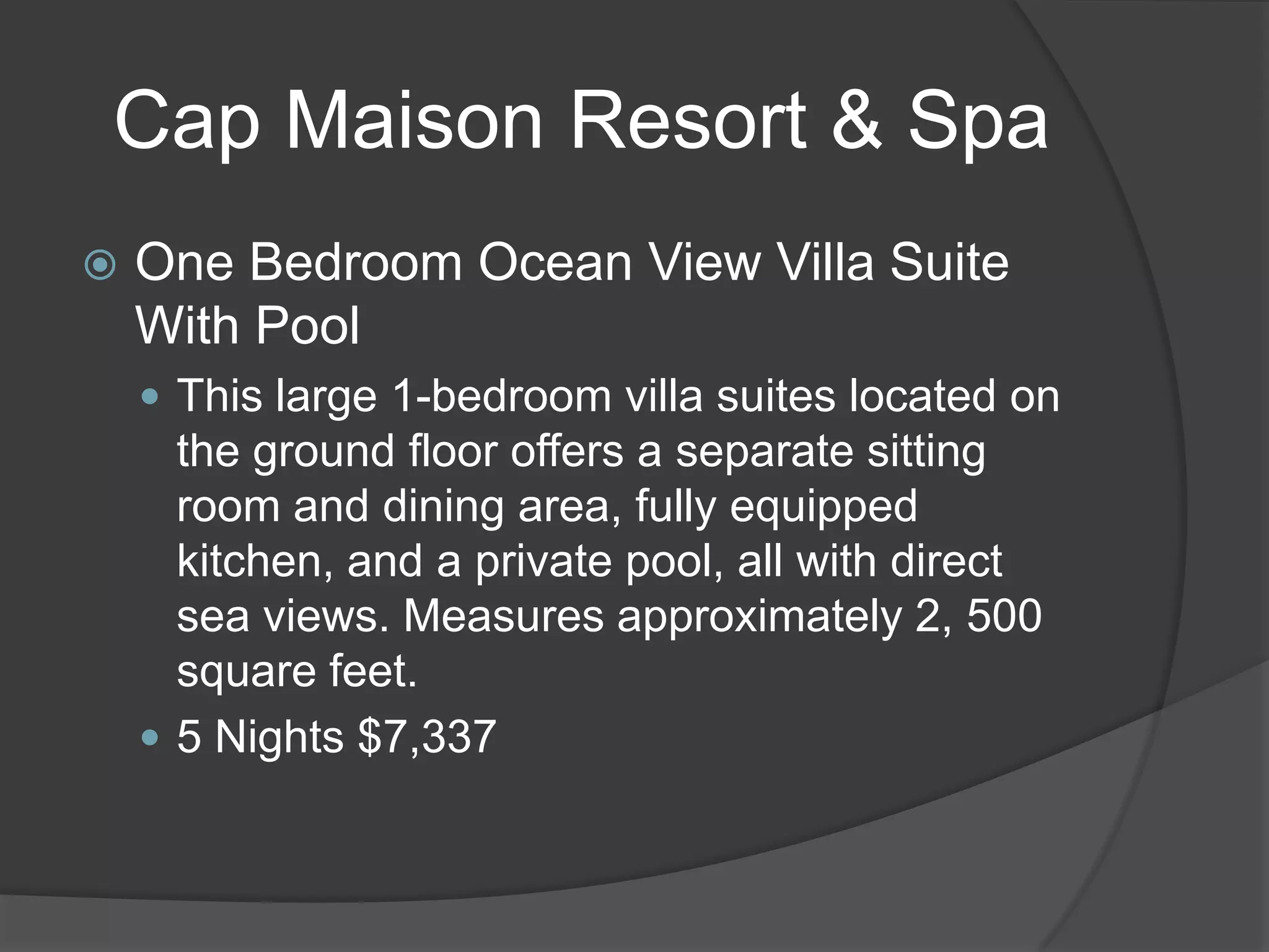 Cap Maison Resort & Spa


One Bedroom Ocean View Villa Suite
With Pool
 This large 1-bedroom villa suites located on

the ground floor offers a separate sitting
room and dining area, fully equipped
kitchen, and a private pool, all with direct
sea views. Measures approximately 2, 500
square feet.
 5 Nights $7,337

 