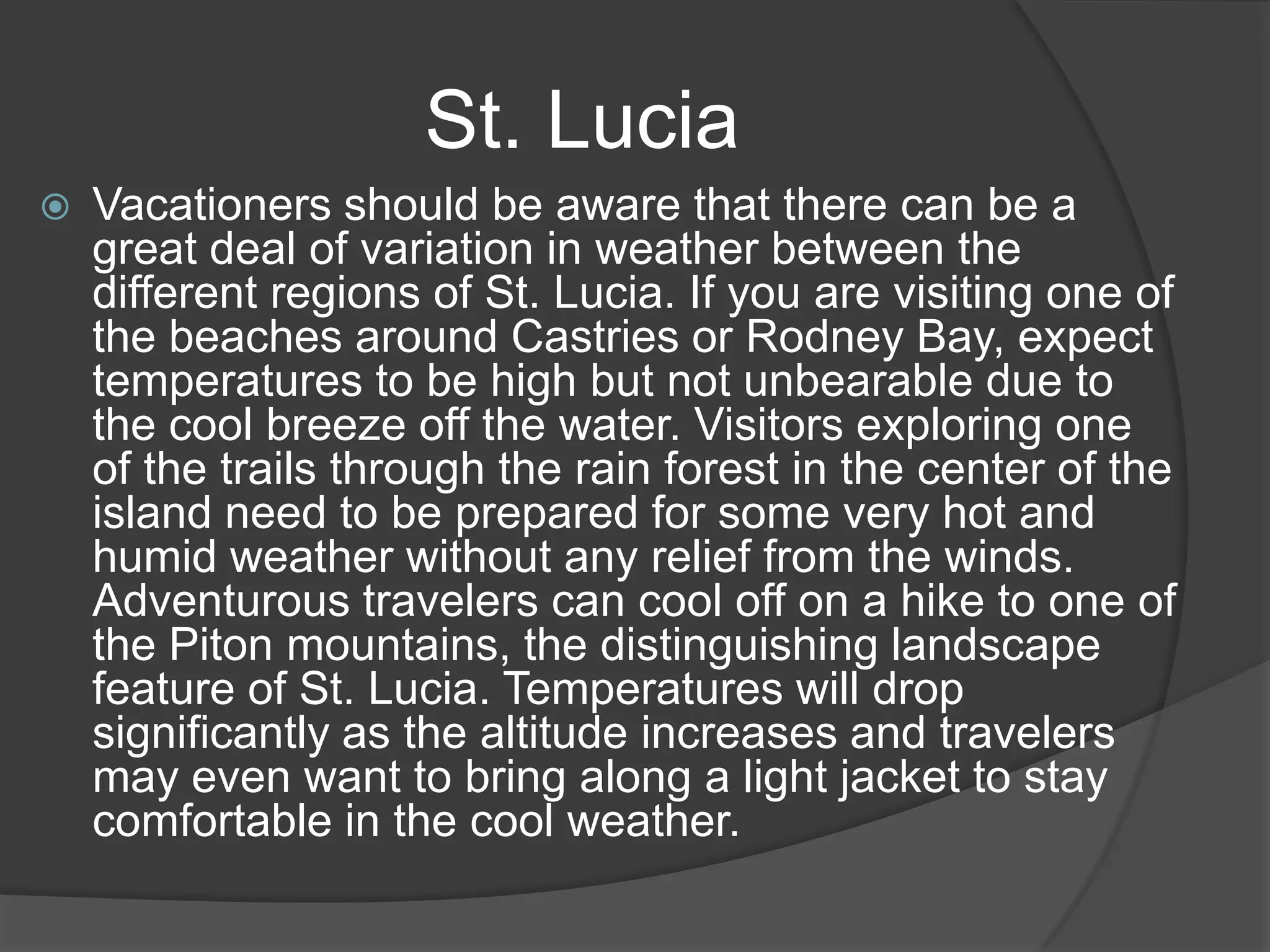 St. Lucia


Vacationers should be aware that there can be a
great deal of variation in weather between the
different regions of St. Lucia. If you are visiting one of
the beaches around Castries or Rodney Bay, expect
temperatures to be high but not unbearable due to
the cool breeze off the water. Visitors exploring one
of the trails through the rain forest in the center of the
island need to be prepared for some very hot and
humid weather without any relief from the winds.
Adventurous travelers can cool off on a hike to one of
the Piton mountains, the distinguishing landscape
feature of St. Lucia. Temperatures will drop
significantly as the altitude increases and travelers
may even want to bring along a light jacket to stay
comfortable in the cool weather.

 