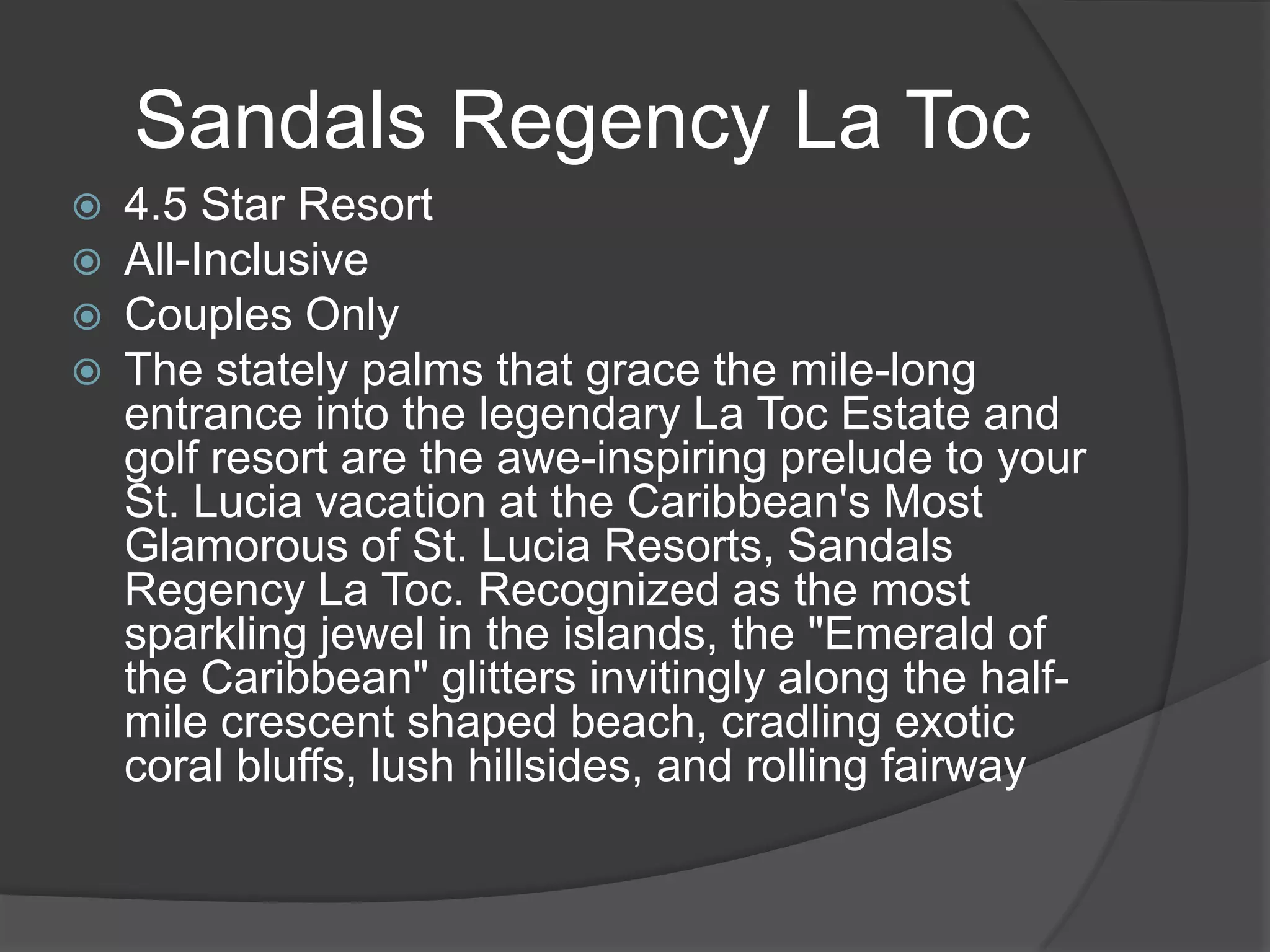 Sandals Regency La Toc





4.5 Star Resort
All-Inclusive
Couples Only
The stately palms that grace the mile-long
entrance into the legendary La Toc Estate and
golf resort are the awe-inspiring prelude to your
St. Lucia vacation at the Caribbean's Most
Glamorous of St. Lucia Resorts, Sandals
Regency La Toc. Recognized as the most
sparkling jewel in the islands, the "Emerald of
the Caribbean" glitters invitingly along the halfmile crescent shaped beach, cradling exotic
coral bluffs, lush hillsides, and rolling fairway

 