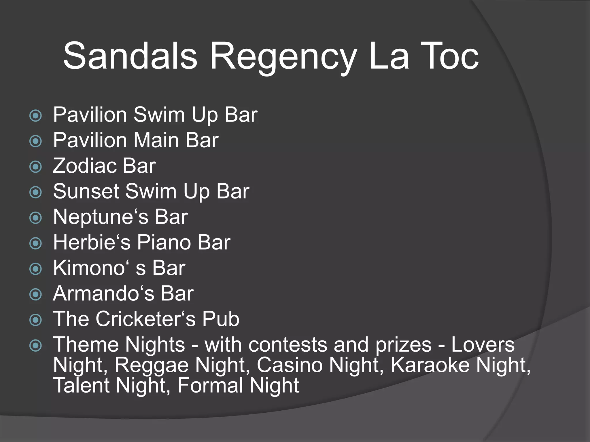 Sandals Regency La Toc











Pavilion Swim Up Bar
Pavilion Main Bar
Zodiac Bar
Sunset Swim Up Bar
Neptune‘s Bar
Herbie‘s Piano Bar
Kimono‘ s Bar
Armando‘s Bar
The Cricketer‘s Pub
Theme Nights - with contests and prizes - Lovers
Night, Reggae Night, Casino Night, Karaoke Night,
Talent Night, Formal Night

 