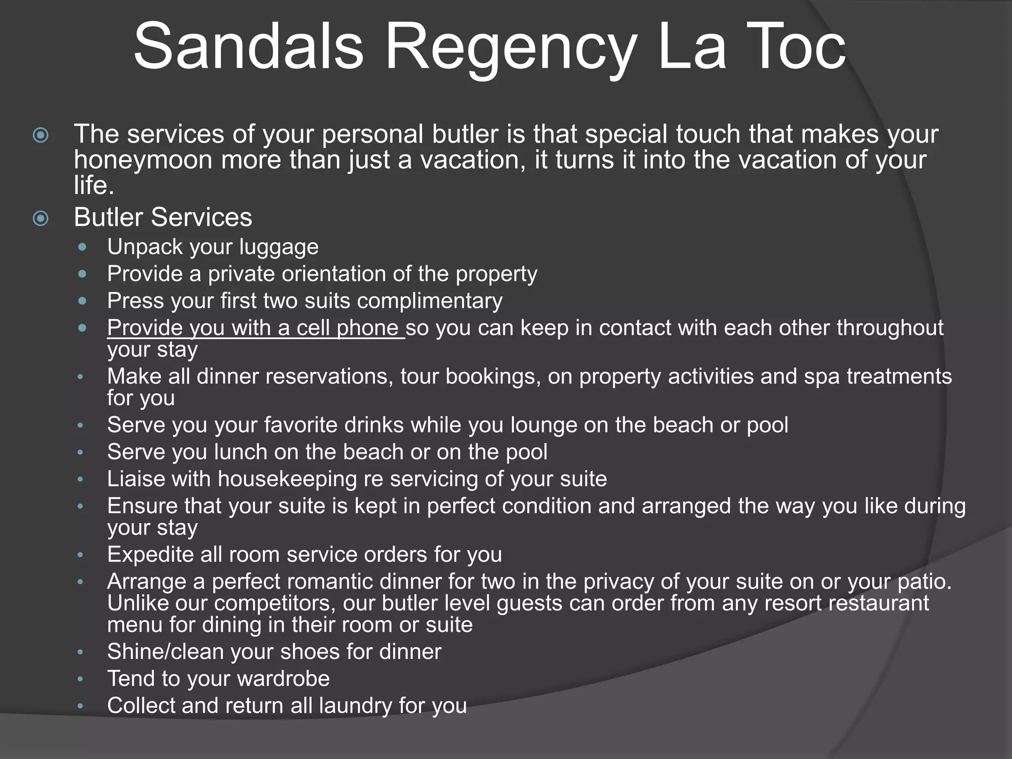 Sandals Regency La Toc
The services of your personal butler is that special touch that makes your
honeymoon more than just a vacation, it turns it into the vacation of your
life.
 Butler Services






•
•
•
•
•
•
•
•
•
•

Unpack your luggage
Provide a private orientation of the property
Press your first two suits complimentary
Provide you with a cell phone so you can keep in contact with each other throughout
your stay
Make all dinner reservations, tour bookings, on property activities and spa treatments
for you
Serve you your favorite drinks while you lounge on the beach or pool
Serve you lunch on the beach or on the pool
Liaise with housekeeping re servicing of your suite
Ensure that your suite is kept in perfect condition and arranged the way you like during
your stay
Expedite all room service orders for you
Arrange a perfect romantic dinner for two in the privacy of your suite on or your patio.
Unlike our competitors, our butler level guests can order from any resort restaurant
menu for dining in their room or suite
Shine/clean your shoes for dinner
Tend to your wardrobe
Collect and return all laundry for you

 