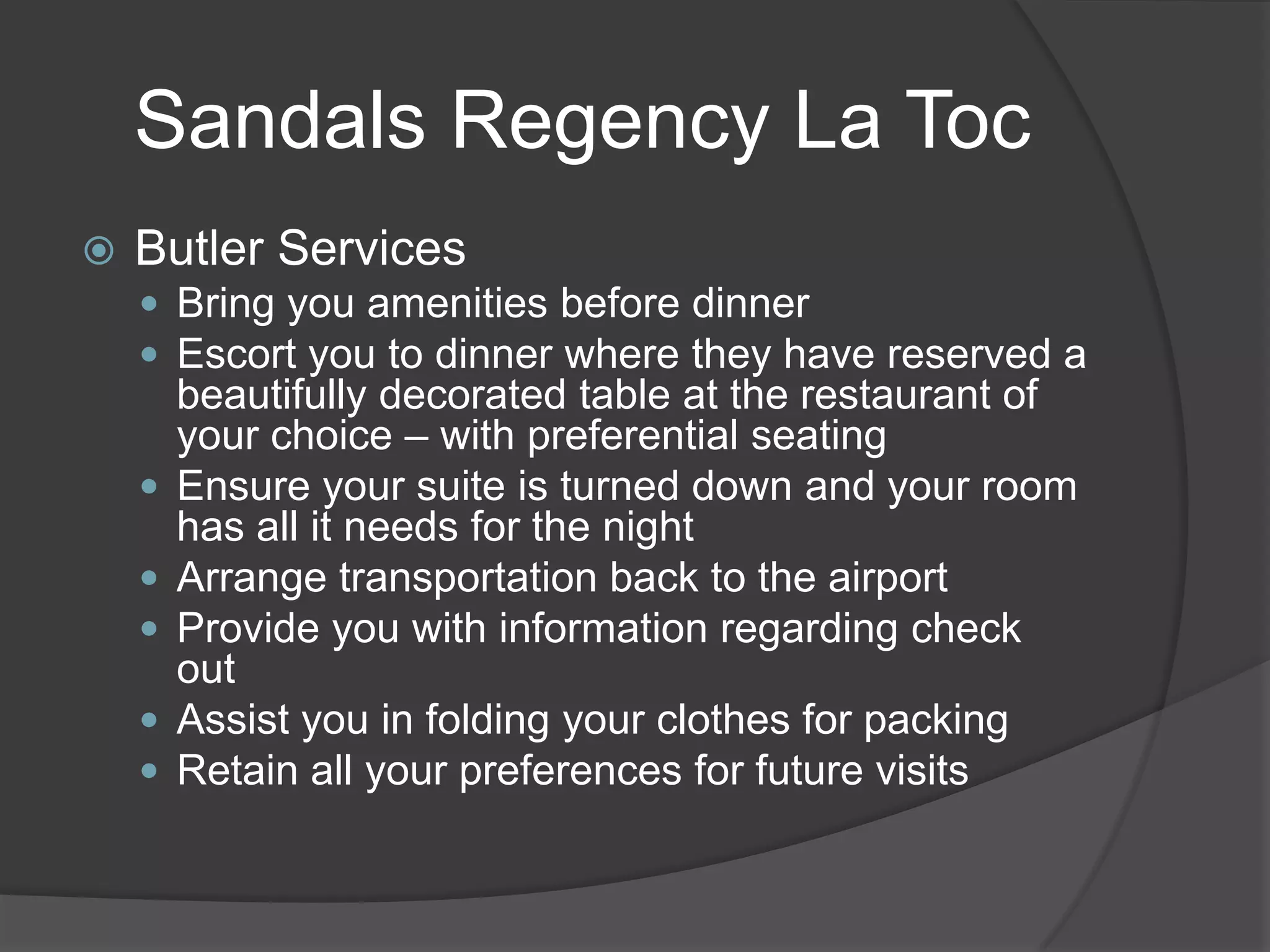 Sandals Regency La Toc


Butler Services
 Bring you amenities before dinner
 Escort you to dinner where they have reserved a






beautifully decorated table at the restaurant of
your choice – with preferential seating
Ensure your suite is turned down and your room
has all it needs for the night
Arrange transportation back to the airport
Provide you with information regarding check
out
Assist you in folding your clothes for packing
Retain all your preferences for future visits

 