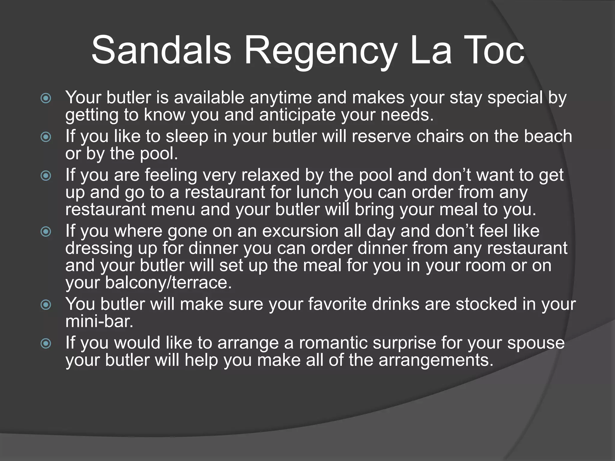Sandals Regency La Toc









Your butler is available anytime and makes your stay special by
getting to know you and anticipate your needs.
If you like to sleep in your butler will reserve chairs on the beach
or by the pool.
If you are feeling very relaxed by the pool and don’t want to get
up and go to a restaurant for lunch you can order from any
restaurant menu and your butler will bring your meal to you.
If you where gone on an excursion all day and don’t feel like
dressing up for dinner you can order dinner from any restaurant
and your butler will set up the meal for you in your room or on
your balcony/terrace.
You butler will make sure your favorite drinks are stocked in your
mini-bar.
If you would like to arrange a romantic surprise for your spouse
your butler will help you make all of the arrangements.

 