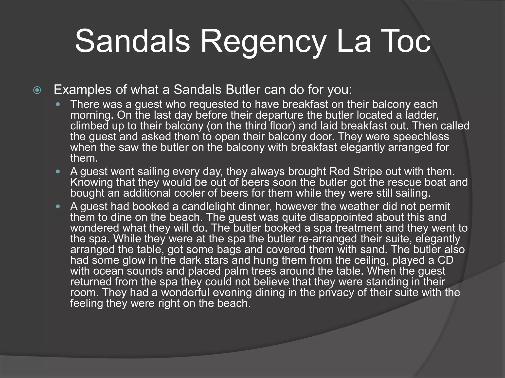 Sandals Regency La Toc


Examples of what a Sandals Butler can do for you:
 There was a guest who requested to have breakfast on their balcony each

morning. On the last day before their departure the butler located a ladder,
climbed up to their balcony (on the third floor) and laid breakfast out. Then called
the guest and asked them to open their balcony door. They were speechless
when the saw the butler on the balcony with breakfast elegantly arranged for
them.
 A guest went sailing every day, they always brought Red Stripe out with them.
Knowing that they would be out of beers soon the butler got the rescue boat and
bought an additional cooler of beers for them while they were still sailing.
 A guest had booked a candlelight dinner, however the weather did not permit
them to dine on the beach. The guest was quite disappointed about this and
wondered what they will do. The butler booked a spa treatment and they went to
the spa. While they were at the spa the butler re-arranged their suite, elegantly
arranged the table, got some bags and covered them with sand. The butler also
had some glow in the dark stars and hung them from the ceiling, played a CD
with ocean sounds and placed palm trees around the table. When the guest
returned from the spa they could not believe that they were standing in their
room. They had a wonderful evening dining in the privacy of their suite with the
feeling they were right on the beach.

 