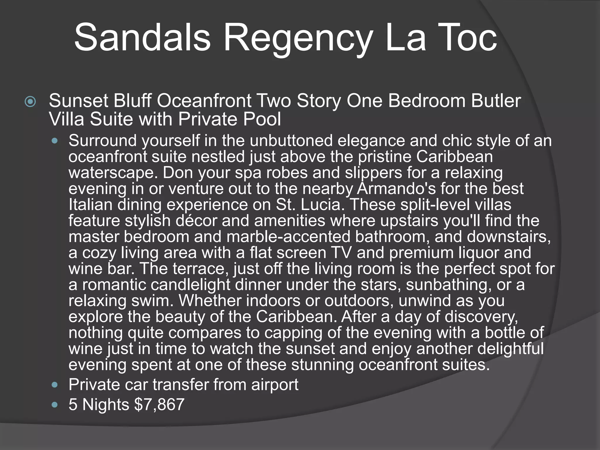 Sandals Regency La Toc


Sunset Bluff Oceanfront Two Story One Bedroom Butler
Villa Suite with Private Pool
 Surround yourself in the unbuttoned elegance and chic style of an

oceanfront suite nestled just above the pristine Caribbean
waterscape. Don your spa robes and slippers for a relaxing
evening in or venture out to the nearby Armando's for the best
Italian dining experience on St. Lucia. These split-level villas
feature stylish décor and amenities where upstairs you'll find the
master bedroom and marble-accented bathroom, and downstairs,
a cozy living area with a flat screen TV and premium liquor and
wine bar. The terrace, just off the living room is the perfect spot for
a romantic candlelight dinner under the stars, sunbathing, or a
relaxing swim. Whether indoors or outdoors, unwind as you
explore the beauty of the Caribbean. After a day of discovery,
nothing quite compares to capping of the evening with a bottle of
wine just in time to watch the sunset and enjoy another delightful
evening spent at one of these stunning oceanfront suites.
 Private car transfer from airport
 5 Nights $7,867

 