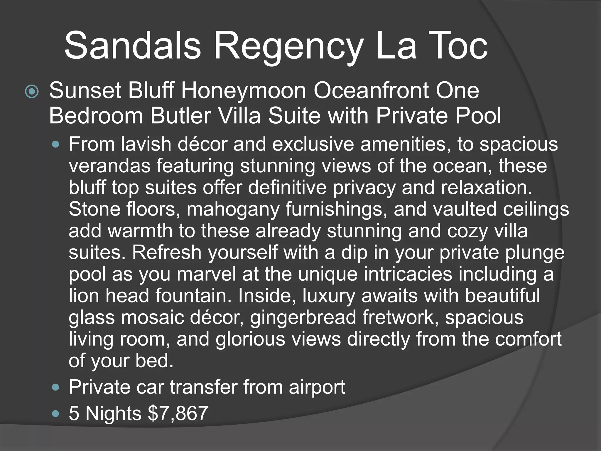 Sandals Regency La Toc


Sunset Bluff Honeymoon Oceanfront One
Bedroom Butler Villa Suite with Private Pool
 From lavish décor and exclusive amenities, to spacious

verandas featuring stunning views of the ocean, these
bluff top suites offer definitive privacy and relaxation.
Stone floors, mahogany furnishings, and vaulted ceilings
add warmth to these already stunning and cozy villa
suites. Refresh yourself with a dip in your private plunge
pool as you marvel at the unique intricacies including a
lion head fountain. Inside, luxury awaits with beautiful
glass mosaic décor, gingerbread fretwork, spacious
living room, and glorious views directly from the comfort
of your bed.
 Private car transfer from airport
 5 Nights $7,867

 