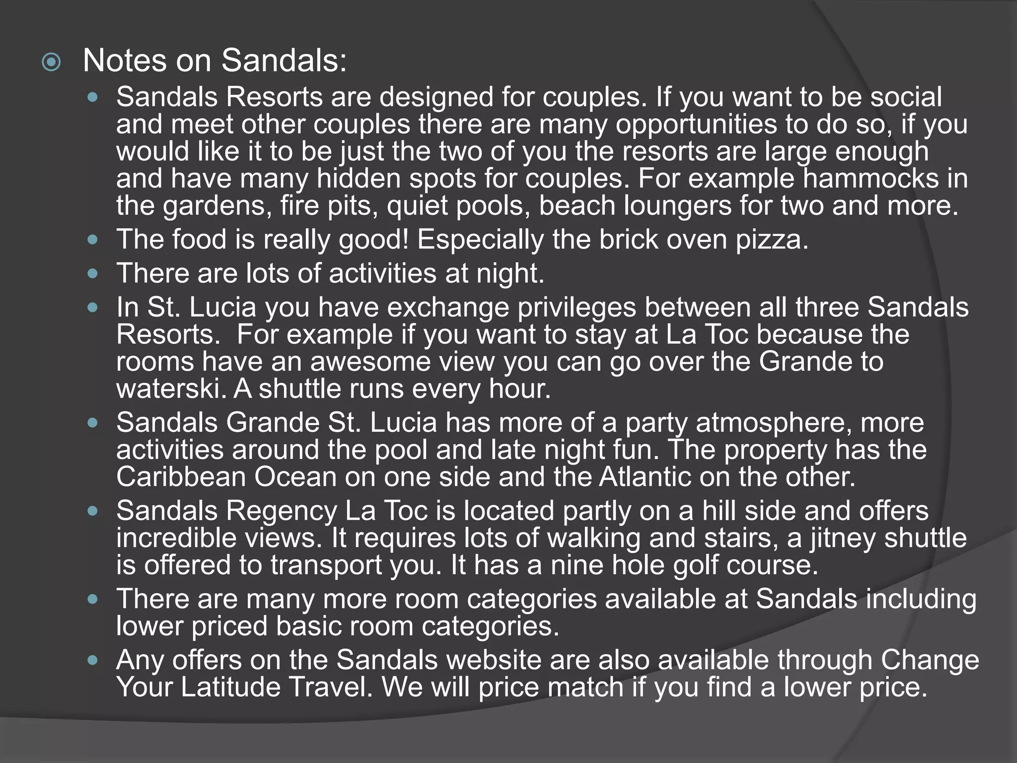 

Notes on Sandals:
 Sandals Resorts are designed for couples. If you want to be social











and meet other couples there are many opportunities to do so, if you
would like it to be just the two of you the resorts are large enough
and have many hidden spots for couples. For example hammocks in
the gardens, fire pits, quiet pools, beach loungers for two and more.
The food is really good! Especially the brick oven pizza.
There are lots of activities at night.
In St. Lucia you have exchange privileges between all three Sandals
Resorts. For example if you want to stay at La Toc because the
rooms have an awesome view you can go over the Grande to
waterski. A shuttle runs every hour.
Sandals Grande St. Lucia has more of a party atmosphere, more
activities around the pool and late night fun. The property has the
Caribbean Ocean on one side and the Atlantic on the other.
Sandals Regency La Toc is located partly on a hill side and offers
incredible views. It requires lots of walking and stairs, a jitney shuttle
is offered to transport you. It has a nine hole golf course.
There are many more room categories available at Sandals including
lower priced basic room categories.
Any offers on the Sandals website are also available through Change
Your Latitude Travel. We will price match if you find a lower price.

 