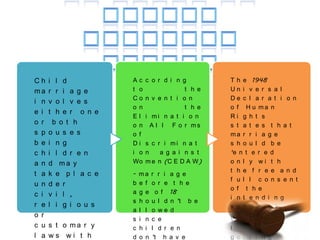 Ch    i l d           Ac    c o r d i n g           T h e 1948
ma    r r i a g e     t o                t    h e   Un i v e r s a l
                      Co    n v e n t i o    n      De c l a r a t i o n
i n   v o l v e s
                      o n                t    h e   o f H u ma n
e i   t h e r o n e
                      El    i mi n a t i     o n    Ri g h t s
o r    b o t h        o n     Al l Fo r       ms    s t a t e s t h a t
s p   o u s e s       o f                           ma r r i a g e
b e   i n g           Di    s c r i mi n a t        s h o u l d b e
c h   i l d r e n     i o   n    a g a i n s t      ‘e n t e r e d
a n   d ma y          Wo    m e n (C E D A W)       o n l y wi t h
                                                    t h e f r e e a n d
t a   k e p l a c e   -   ma    r r i a g e
                                                    f u l l c o n s e n t
u n   d e r           b   e f   o r e t h e
                                                    o f t h e
c i   v i l ,         a   g e    o f 18
                                                    i n t e n d i n g
                      s   h o   u l d n ’t b e
r e   l i g i o u s                                 s p o u s e s ’.
                      a   l l   o we d
o r
                      s   i n   c e                 Wh e r e o n e o f
c u   s t o ma r y    c   h i   l d r e n           t h e p a r t i e s
l a   ws wi t h       d   o n   ’t h a v e          g e t t i n g
 