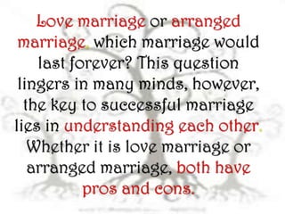 Love marriage or arranged
 marriage, which marriage would
    last forever? This question
 lingers in many minds, however,
  the key to successful marriage
lies in understanding each other.
   Whether it is love marriage or
   arranged marriage, both have
           pros and cons.
 