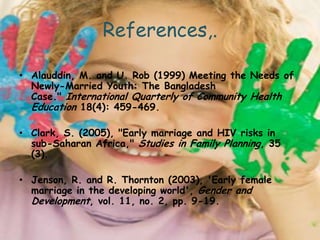 References,.

• Alauddin, M. and U. Rob (1999) Meeting the Needs of
  Newly-Married Youth: The Bangladesh
  Case." International Quarterly of Community Health
  Education 18(4): 459-469.

• Clark, S. (2005), "Early marriage and HIV risks in
  sub-Saharan Africa," Studies in Family Planning, 35
  (3).

• Jenson, R. and R. Thornton (2003), 'Early female
  marriage in the developing world', Gender and
  Development, vol. 11, no. 2, pp. 9-19.
 