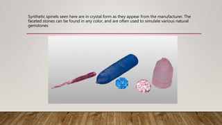 Synthetic spinels seen here are in crystal form as they appear from the manufacturer. The
faceted stones can be found in any color, and are often used to simulate various natural
gemstones
 