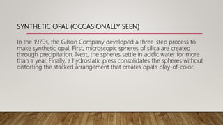 SYNTHETIC OPAL (OCCASIONALLY SEEN)
In the 1970s, the Gilson Company developed a three-step process to
make synthetic opal. First, microscopic spheres of silica are created
through precipitation. Next, the spheres settle in acidic water for more
than a year. Finally, a hydrostatic press consolidates the spheres without
distorting the stacked arrangement that creates opal’s play-of-color.
 