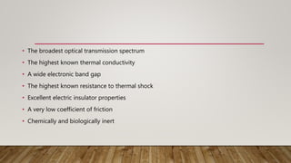 • The broadest optical transmission spectrum
• The highest known thermal conductivity
• A wide electronic band gap
• The highest known resistance to thermal shock
• Excellent electric insulator properties
• A very low coefficient of friction
• Chemically and biologically inert
 