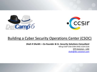 Building a Cyber Security Operations Center (CSOC)
Shah H Sheikh – Co-Founder & Sr. Security Solutions Consultant
MEng CISSP CISA CISM CRISC CCSK CCSA
DTS Solution - UAE
shah@dts-solution.com
 