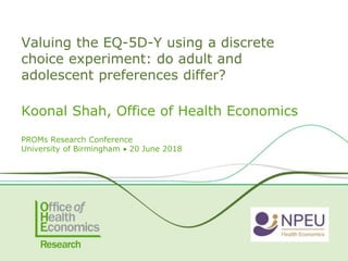 Koonal Shah, Office of Health Economics
PROMs Research Conference
University of Birmingham  20 June 2018
Valuing the EQ-5D-Y using a discrete
choice experiment: do adult and
adolescent preferences differ?
 