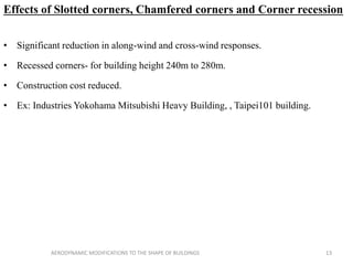 Effects of Slotted corners, Chamfered corners and Corner recession
• Significant reduction in along-wind and cross-wind responses.
• Recessed corners- for building height 240m to 280m.
• Construction cost reduced.
• Ex: Industries Yokohama Mitsubishi Heavy Building, , Taipei101 building.
13AERODYNAMIC MODIFICATIONS TO THE SHAPE OF BUILDINGS
 