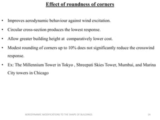Effect of roundness of corners
• Improves aerodynamic behaviour against wind excitation.
• Circular cross-section produces the lowest response.
• Allow greater building height at comparatively lower cost.
• Modest rounding of corners up to 10% does not significantly reduce the crosswind
response.
• Ex: The Millennium Tower in Tokyo , Shreepati Skies Tower, Mumbai, and Marina
City towers in Chicago
14AERODYNAMIC MODIFICATIONS TO THE SHAPE OF BUILDINGS
 