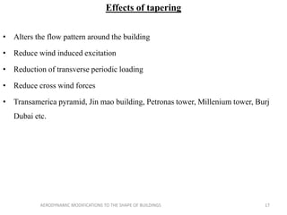 Effects of tapering
• Alters the flow pattern around the building
• Reduce wind induced excitation
• Reduction of transverse periodic loading
• Reduce cross wind forces
• Transamerica pyramid, Jin mao building, Petronas tower, Millenium tower, Burj
Dubai etc.
17AERODYNAMIC MODIFICATIONS TO THE SHAPE OF BUILDINGS
 