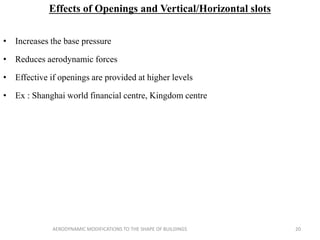 Effects of Openings and Vertical/Horizontal slots
• Increases the base pressure
• Reduces aerodynamic forces
• Effective if openings are provided at higher levels
• Ex : Shanghai world financial centre, Kingdom centre
20AERODYNAMIC MODIFICATIONS TO THE SHAPE OF BUILDINGS
 