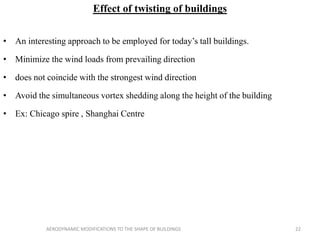 Effect of twisting of buildings
• An interesting approach to be employed for today’s tall buildings.
• Minimize the wind loads from prevailing direction
• does not coincide with the strongest wind direction
• Avoid the simultaneous vortex shedding along the height of the building
• Ex: Chicago spire , Shanghai Centre
22AERODYNAMIC MODIFICATIONS TO THE SHAPE OF BUILDINGS
 