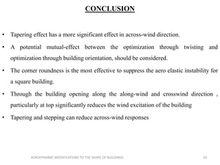 CONCLUSION
• Tapering effect has a more significant effect in across-wind direction.
• A potential mutual-effect between the optimization through twisting and
optimization through building orientation, should be considered.
• The corner roundness is the most effective to suppress the aero elastic instability for
a square building.
• Through the building opening along the along-wind and crosswind direction ,
particularly at top significantly reduces the wind excitation of the building
• Tapering and stepping can reduce across-wind responses
24AERODYNAMIC MODIFICATIONS TO THE SHAPE OF BUILDINGS
 