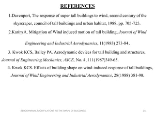 REFERENCES
1.Davenport, The response of super tall buildings to wind, second century of the
skyscraper, council of tall buildings and urban habitat, 1988, pp. 705-725.
2.Karim A. Mitigation of Wind induced motion of tall building, Journal of Wind
Engineering and Industrial Aerodynamics, 11(1983) 273-84.
3. Kwok KCS, Bailey PA. Aerodynamic devices for tall building and structures,
Journal of Engineering Mechanics, ASCE, No. 4, 111(1987)349-65.
4. Kwok KCS. Effects of building shape on wind-induced response of tall buildings,
Journal of Wind Engineering and Industrial Aerodynamics, 28(1988) 381-90.
25AERODYNAMIC MODIFICATIONS TO THE SHAPE OF BUILDINGS
 