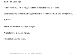 • Built 1180 years ago.
• Tallest one is 69.13m in height and that of the other two is 42.19m.
• Experienced the extremely strong earthquakes of 1514 and 1925 also strong winds.
Survived.
• Increased inherent damping & weight.
• Width tapered along the height.
• Thus reducing wind loads.
4AERODYNAMIC MODIFICATIONS TO THE SHAPE OF BUILDINGS
 