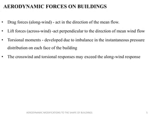 AERODYNAMIC FORCES ON BUILDINGS
• Drag forces (along-wind) - act in the direction of the mean flow.
• Lift forces (across-wind) -act perpendicular to the direction of mean wind flow
• Torsional moments - developed due to imbalance in the instantaneous pressure
distribution on each face of the building
• The crosswind and torsional responses may exceed the along-wind response
5AERODYNAMIC MODIFICATIONS TO THE SHAPE OF BUILDINGS
 