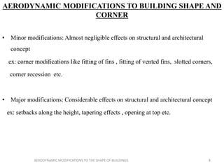 AERODYNAMIC MODIFICATIONS TO BUILDING SHAPE AND
CORNER
• Minor modifications: Almost negligible effects on structural and architectural
concept
ex: corner modifications like fitting of fins , fitting of vented fins, slotted corners,
corner recession etc.
• Major modifications: Considerable effects on structural and architectural concept
ex: setbacks along the height, tapering effects , opening at top etc.
8AERODYNAMIC MODIFICATIONS TO THE SHAPE OF BUILDINGS
 