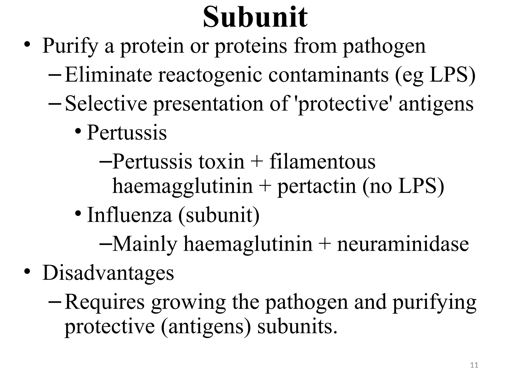 11
Subunit
• Purify a protein or proteins from pathogen
–Eliminate reactogenic contaminants (eg LPS)
–Selective presentation of 'protective' antigens
• Pertussis
–Pertussis toxin + filamentous
haemagglutinin + pertactin (no LPS)
• Influenza (subunit)
–Mainly haemaglutinin + neuraminidase
• Disadvantages
–Requires growing the pathogen and purifying
protective (antigens) subunits.
 