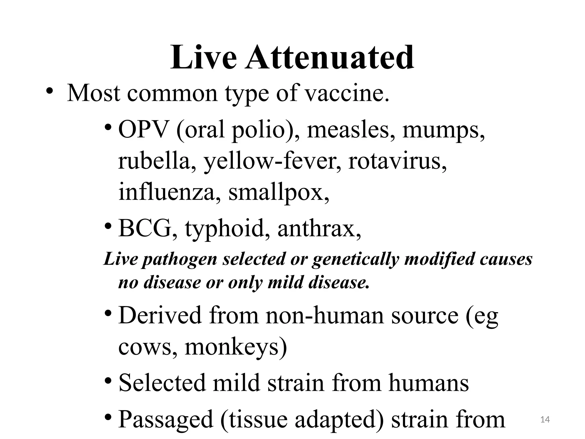 14
Live Attenuated
• Most common type of vaccine.
• OPV (oral polio), measles, mumps,
rubella, yellow-fever, rotavirus,
influenza, smallpox,
• BCG, typhoid, anthrax,
Live pathogen selected or genetically modified causes
no disease or only mild disease.
• Derived from non-human source (eg
cows, monkeys)
• Selected mild strain from humans
• Passaged (tissue adapted) strain from
 